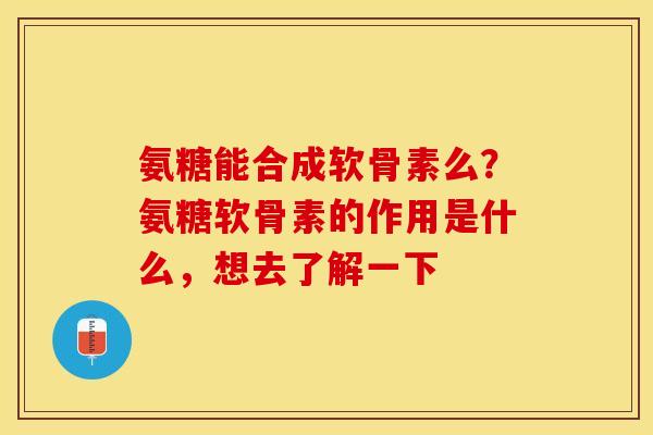 氨糖能合成软骨素么？氨糖软骨素的作用是什么，想去了解一下