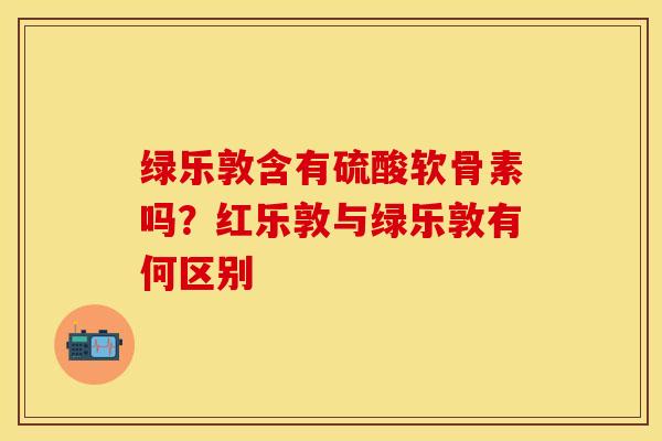 绿乐敦含有硫酸软骨素吗？红乐敦与绿乐敦有何区别