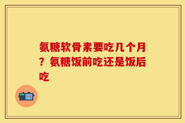 氨糖软骨素要吃几个月？氨糖饭前吃还是饭后吃