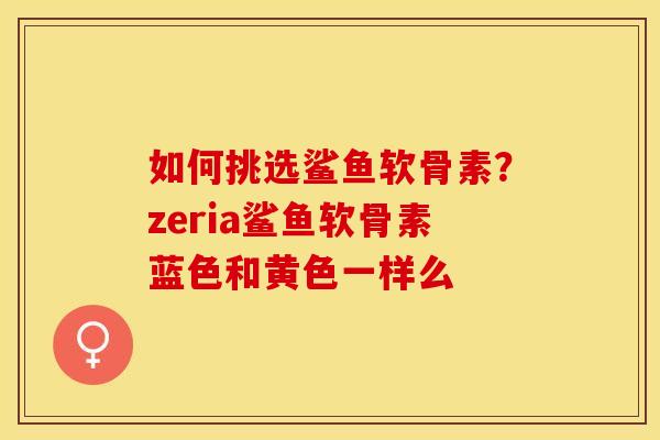 如何挑选鲨鱼软骨素？zeria鲨鱼软骨素蓝色和黄色一样么