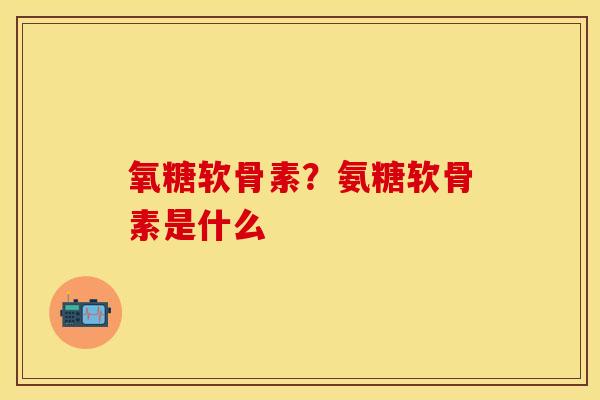 氧糖软骨素？氨糖软骨素是什么