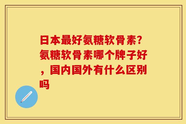 日本最好氨糖软骨素？氨糖软骨素哪个牌子好，国内国外有什么区别吗