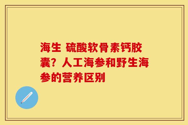 海生 硫酸软骨素钙胶囊?人工海参和野生海参的营养区别 海生 硫酸软骨素钙胶囊?人工海参和野生海参的营养区别