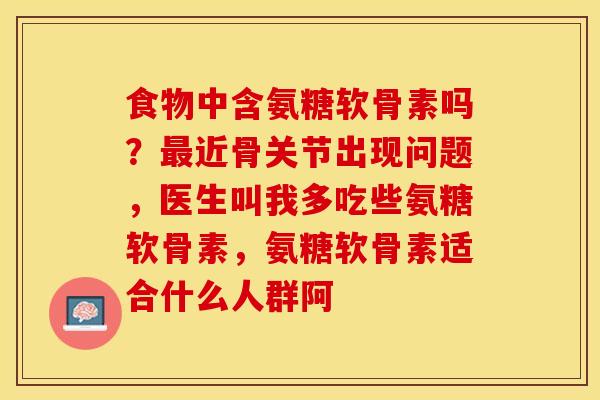 食物中含氨糖软骨素吗？最近骨关节出现问题，医生叫我多吃些氨糖软骨素，氨糖软骨素适合什么人群阿