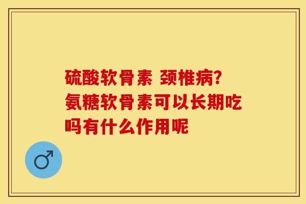 硫酸软骨素 颈椎病？氨糖软骨素可以长期吃吗有什么作用呢