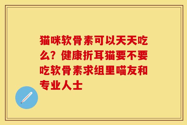 猫咪软骨素可以天天吃么？健康折耳猫要不要吃软骨素求组里喵友和专业人士