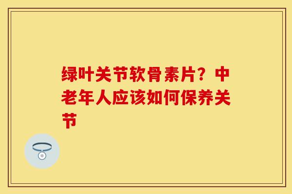 绿叶关节软骨素片?中老年人应该如何保养关节 绿叶关节软骨素片?中老年人应该如何保养关节
