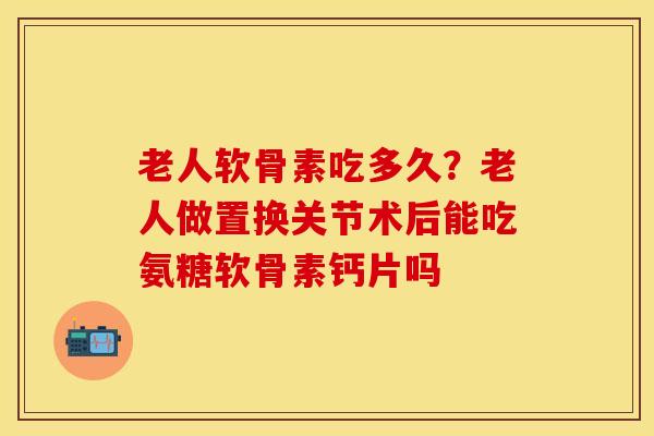 老人软骨素吃多久？老人做置换关节术后能吃氨糖软骨素钙片吗