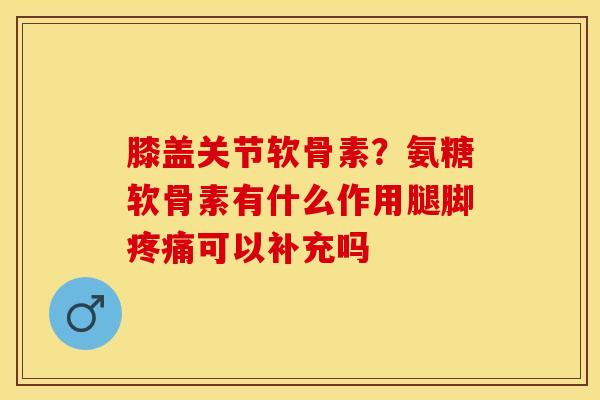 膝盖关节软骨素?氨糖软骨素有什么作用腿脚可以补充吗 膝盖关节软骨素?氨糖软骨素有什么作用腿脚可以补充吗