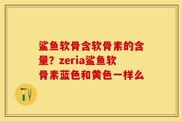 鲨鱼软骨含软骨素的含量?zeria鲨鱼软骨素蓝色和黄色一样么 鲨鱼软骨含软骨素的含量?zeria鲨鱼软骨素蓝色和黄色一样么