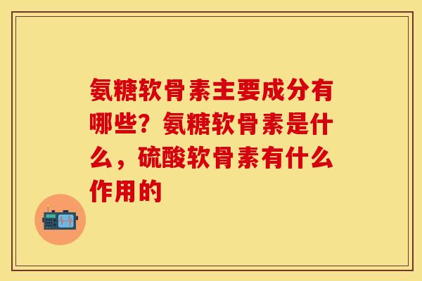 氨糖软骨素主要成分有哪些？氨糖软骨素是什么，硫酸软骨素有什么作用的