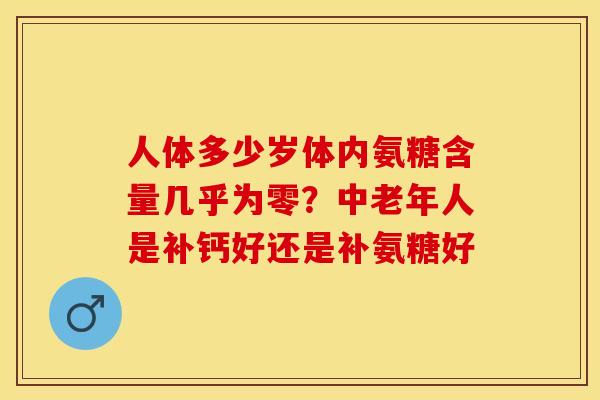 人体多少岁体内氨糖含量几乎为零？中老年人是补钙好还是补氨糖好