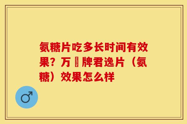氨糖片吃多长时间有效果？万玥牌君逸片（氨糖）效果怎么样