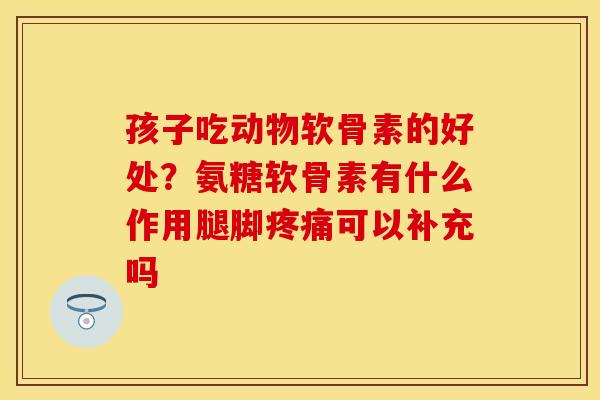 孩子吃动物软骨素的好处？氨糖软骨素有什么作用腿脚疼痛可以补充吗