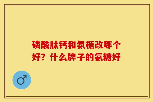 磷酸肽钙和氨糖改哪个好？什么牌子的氨糖好