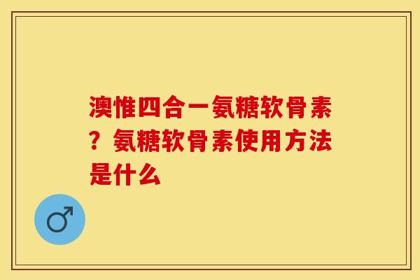 澳惟四合一氨糖软骨素？氨糖软骨素使用方法是什么