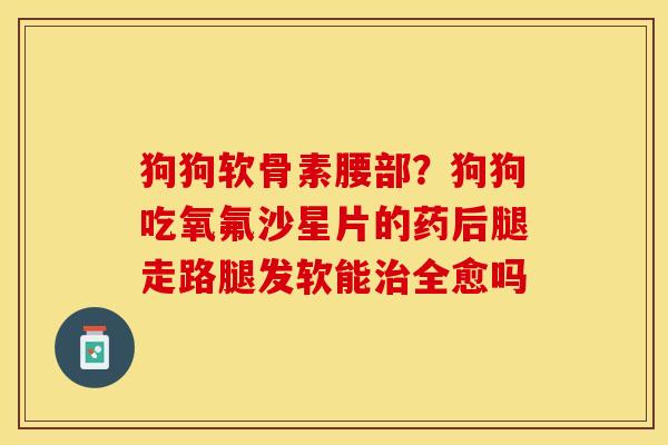 狗狗软骨素腰部？狗狗吃氧氟沙星片的药后腿走路腿发软能治全愈吗