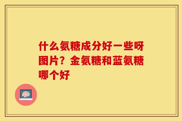 什么氨糖成分好一些呀图片?金氨糖和蓝氨糖哪个好 什么氨糖成分好一些呀图片?金氨糖和蓝氨糖哪个好