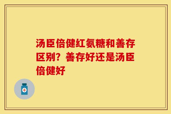 汤臣倍健红氨糖和善存区别?善存好还是汤臣倍健好 汤臣倍健红氨糖和善存区别?善存好还是汤臣倍健好