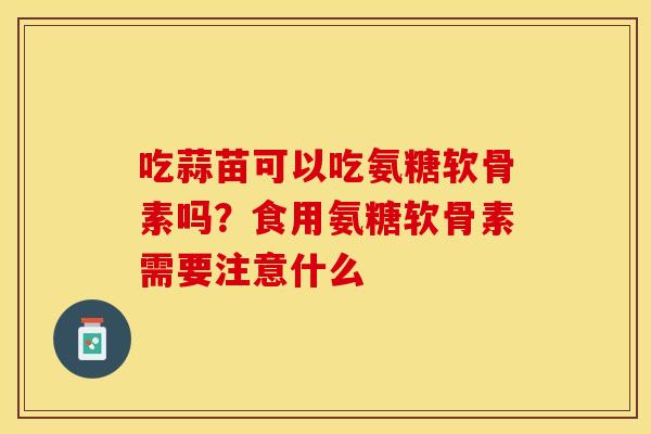 吃蒜苗可以吃氨糖软骨素吗？食用氨糖软骨素需要注意什么
