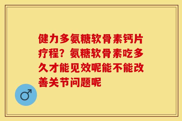 健力多氨糖软骨素钙片疗程？氨糖软骨素吃多久才能见效呢能不能改善关节问题呢