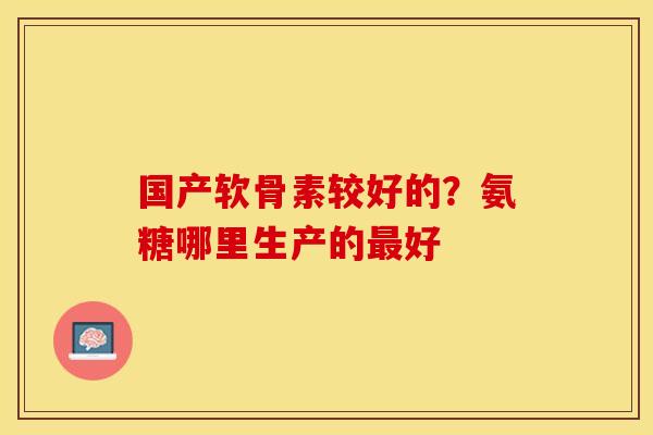 国产软骨素较好的？氨糖哪里生产的最好