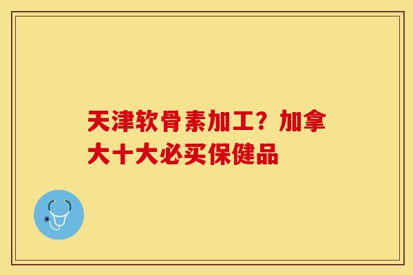 天津软骨素加工？加拿大十大必买保健品