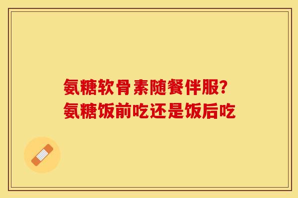 氨糖软骨素随餐伴服？氨糖饭前吃还是饭后吃