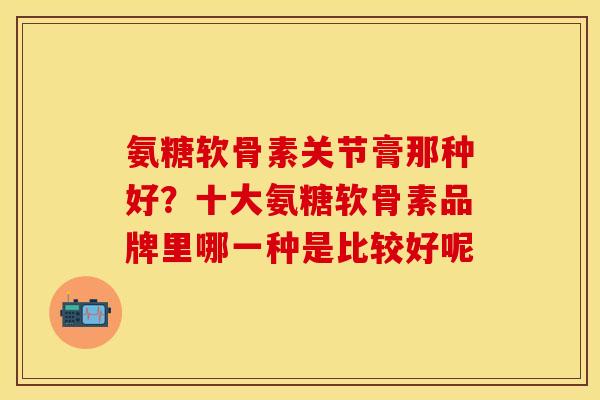 氨糖软骨素关节膏那种好?十大氨糖软骨素品牌里哪一种是比较好呢 氨糖软骨素关节膏那种好?十大氨糖软骨素品牌里哪一种是比较好呢