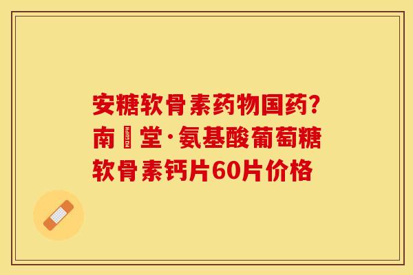 安糖软骨素国药?南雲堂·氨基酸葡萄糖软骨素钙片60片价格 安糖软骨素国药?南雲堂·氨基酸葡萄糖软骨素钙片60片价格