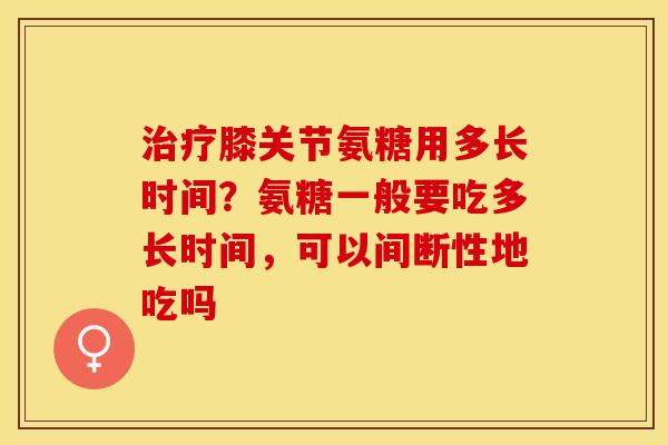 治疗膝关节氨糖用多长时间？氨糖一般要吃多长时间，可以间断性地吃吗
