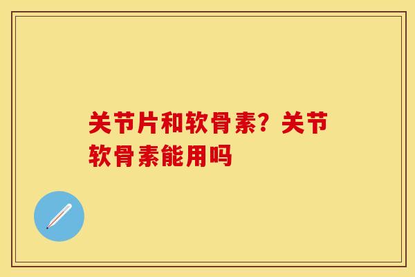 关节片和软骨素?关节软骨素能用吗 关节片和软骨素?关节软骨素能用吗