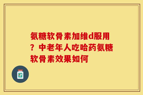 氨糖软骨素加维d服用？中老年人吃哈药氨糖软骨素效果如何