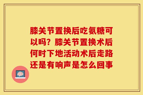 膝关节置换后吃氨糖可以吗？膝关节置换术后何时下地活动术后走路还是有响声是怎么回事