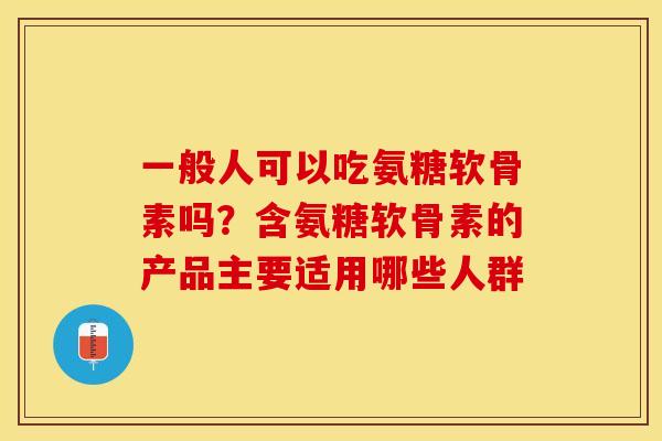 一般人可以吃氨糖软骨素吗？含氨糖软骨素的产品主要适用哪些人群