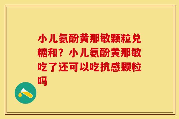 小儿氨酚黄那敏颗粒兑糖和？小儿氨酚黄那敏吃了还可以吃抗感颗粒吗