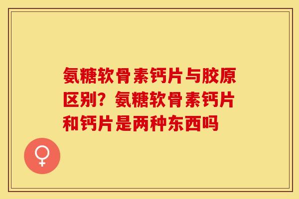 氨糖软骨素钙片与胶原区别？氨糖软骨素钙片和钙片是两种东西吗