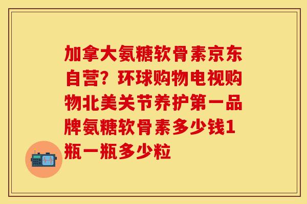 加拿大氨糖软骨素京东自营？环球购物电视购物北美关节养护第一品牌氨糖软骨素多少钱1瓶一瓶多少粒
