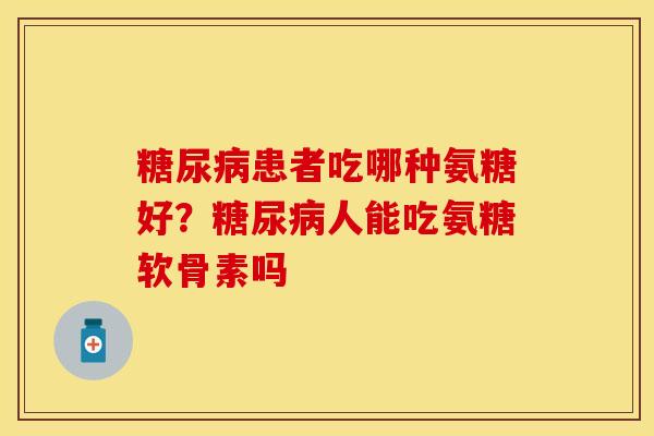 糖尿病患者吃哪种氨糖好？糖尿病人能吃氨糖软骨素吗