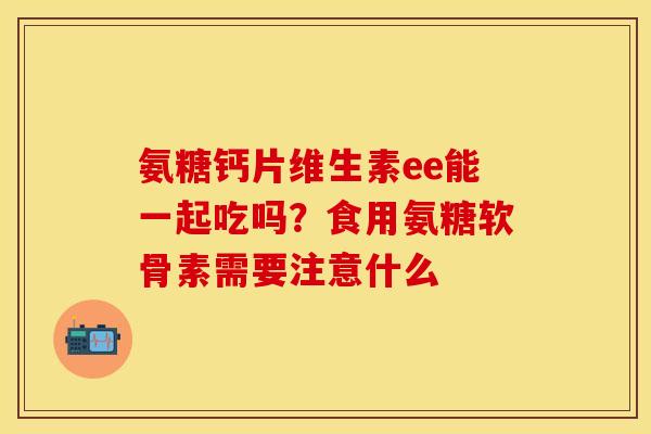 氨糖钙片维生素ee能一起吃吗？食用氨糖软骨素需要注意什么