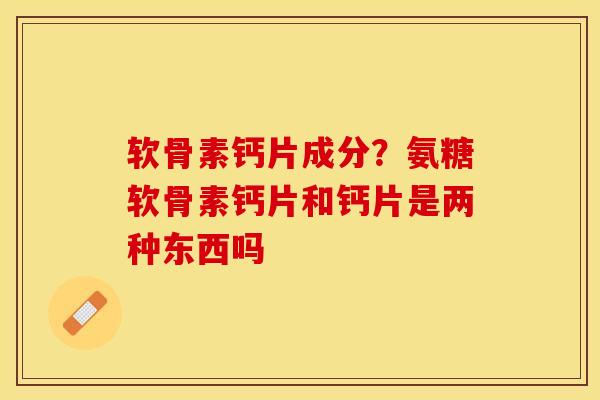 软骨素钙片成分？氨糖软骨素钙片和钙片是两种东西吗