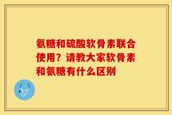氨糖和硫酸软骨素联合使用？请教大家软骨素和氨糖有什么区别