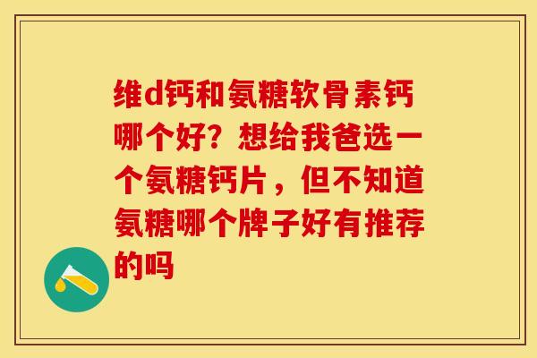 维d钙和氨糖软骨素钙哪个好？想给我爸选一个氨糖钙片，但不知道氨糖哪个牌子好有推荐的吗