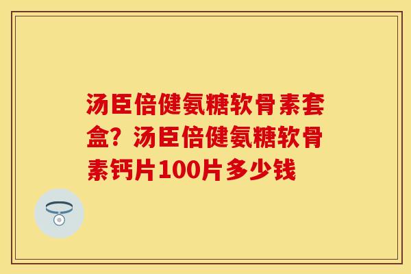 汤臣倍健氨糖软骨素套盒？汤臣倍健氨糖软骨素钙片100片多少钱