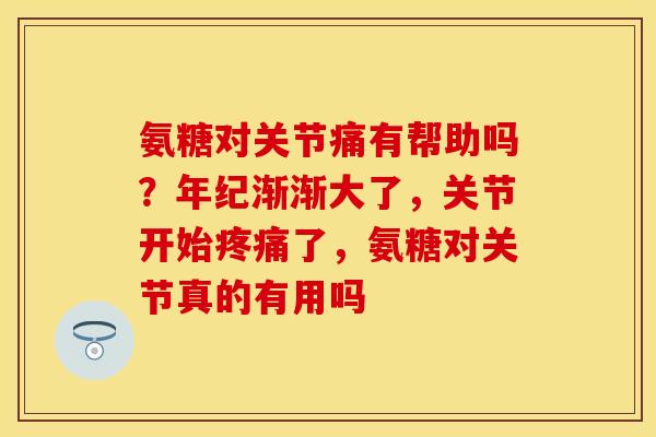 氨糖对关节痛有帮助吗？年纪渐渐大了，关节开始疼痛了，氨糖对关节真的有用吗
