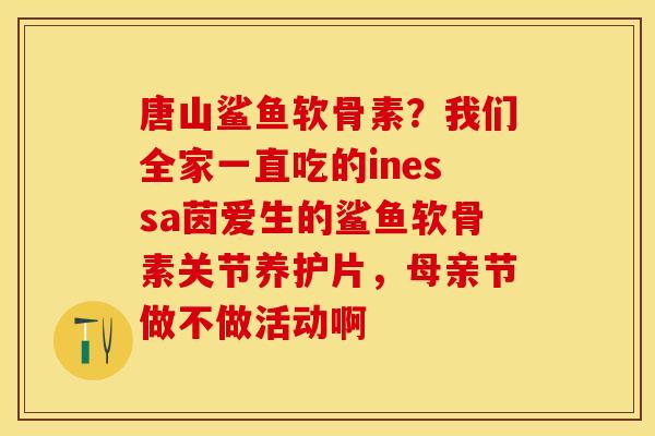 唐山鲨鱼软骨素？我们全家一直吃的inessa茵爱生的鲨鱼软骨素关节养护片，母亲节做不做活动啊