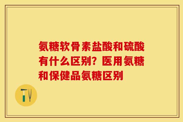 氨糖软骨素盐酸和硫酸有什么区别？医用氨糖和保健品氨糖区别