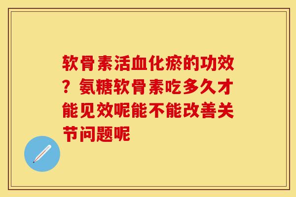 软骨素活化瘀的功效？氨糖软骨素吃多久才能见效呢能不能改善关节问题呢