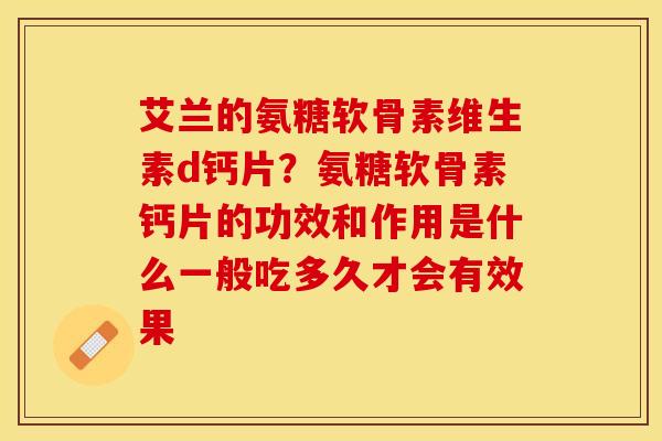 艾兰的氨糖软骨素维生素d钙片？氨糖软骨素钙片的功效和作用是什么一般吃多久才会有效果