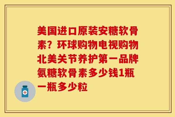 美国进口原装安糖软骨素?环球购物电视购物北美关节养护第一品牌氨糖软骨素多少钱1瓶一瓶多少粒 美国进口原装安糖软骨素?环球购物电视购物北美关节养护第一品牌氨糖软骨素多少钱1瓶一瓶多少粒